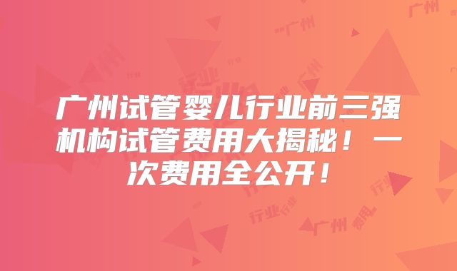 广州试管婴儿行业前三强机构试管费用大揭秘！一次费用全公开！