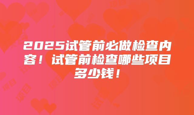 2025试管前必做检查内容!试管前检查哪些项目多少钱!