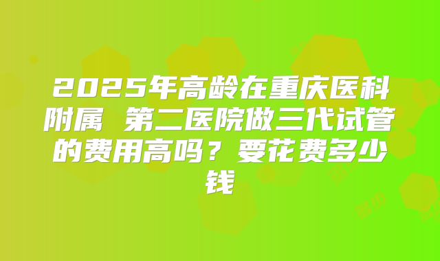 2025年高龄在重庆医科附属 第二医院做三代试管的费用高吗？要花费多少钱
