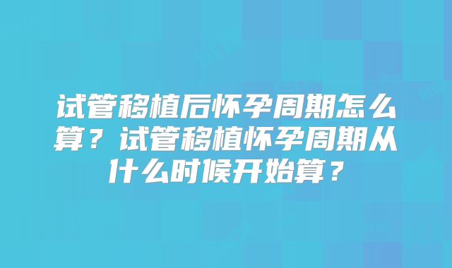 试管移植后怀孕周期怎么算？试管移植怀孕周期从什么时候开始算？