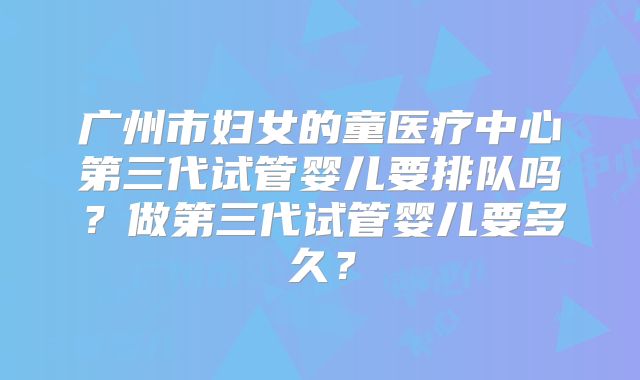 广州市妇女的童医疗中心第三代试管婴儿要排队吗?做第三代试管婴儿要多久?