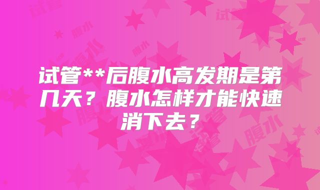 试管**后腹水高发期是第几天?腹水怎样才能快速消下去?