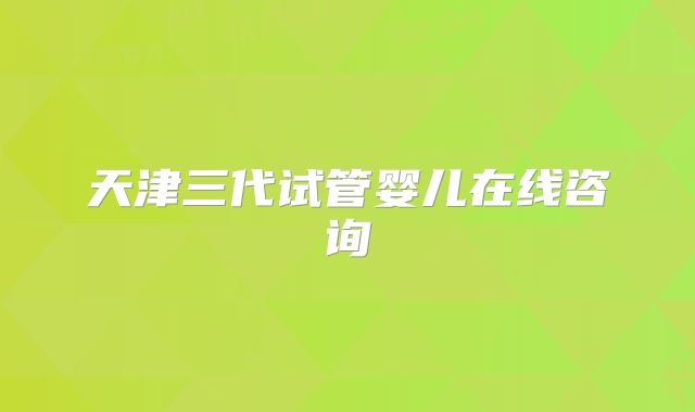 天津三代试管婴儿在线咨询