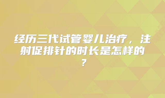经历三代试管婴儿治疗,注射促排针的时长是怎样的?