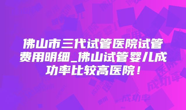 佛山市三代试管医院试管费用明细_佛山试管婴儿成功率比较高医院！