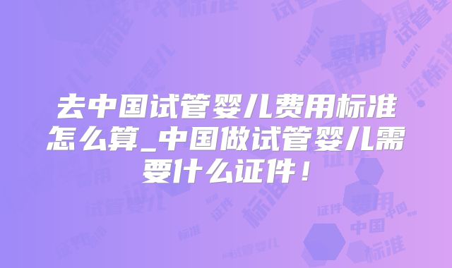 去中国试管婴儿费用标准怎么算_中国做试管婴儿需要什么证件!