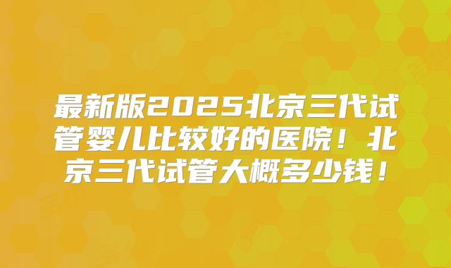 最新版2025北京三代试管婴儿比较好的医院!北京三代试管大概多少钱!