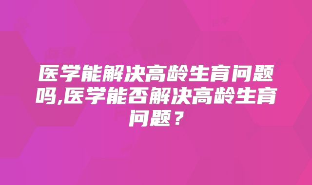 医学能解决高龄生育问题吗,医学能否解决高龄生育问题？