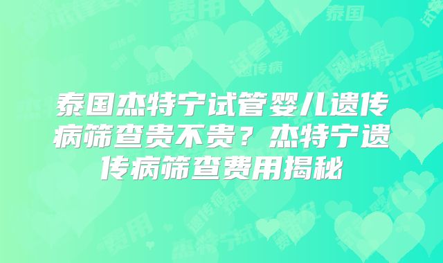 泰国杰特宁试管婴儿遗传病筛查贵不贵？杰特宁遗传病筛查费用揭秘