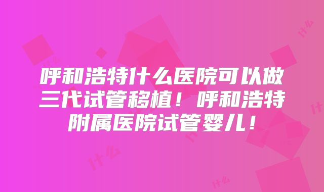 呼和浩特什么医院可以做三代试管移植！呼和浩特附属医院试管婴儿！