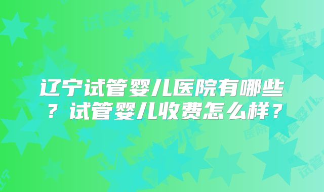 辽宁试管婴儿医院有哪些？试管婴儿收费怎么样？