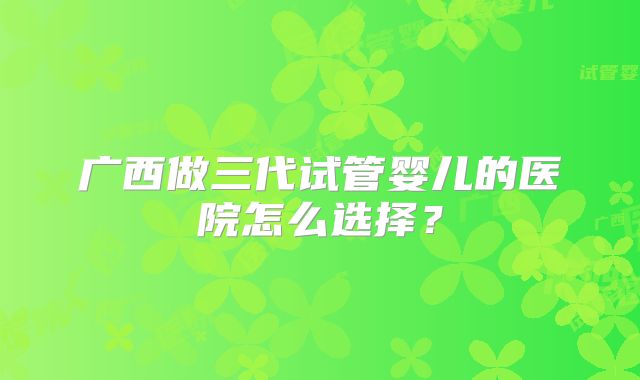 广西做三代试管婴儿的医院怎么选择?