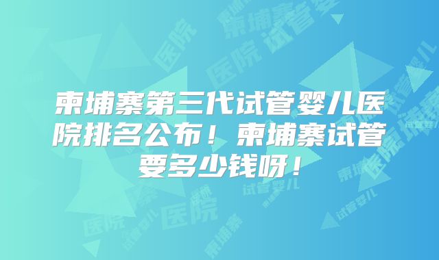 柬埔寨第三代试管婴儿医院排名公布！柬埔寨试管要多少钱呀！