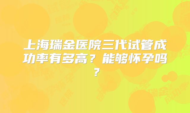 上海瑞金医院三代试管成功率有多高？能够怀孕吗？