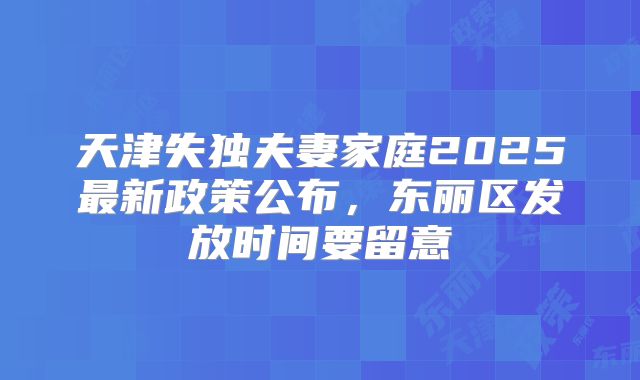 天津失独夫妻家庭2025最新政策公布,东丽区发放时间要留意