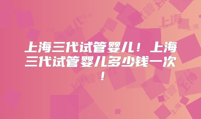 上海三代试管婴儿!上海三代试管婴儿多少钱一次!