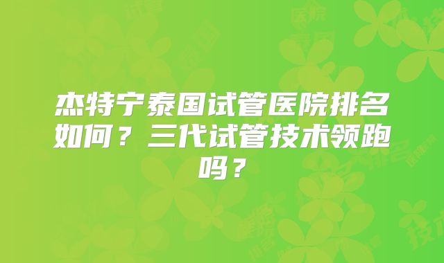 杰特宁泰国试管医院排名如何?三代试管技术领跑吗?