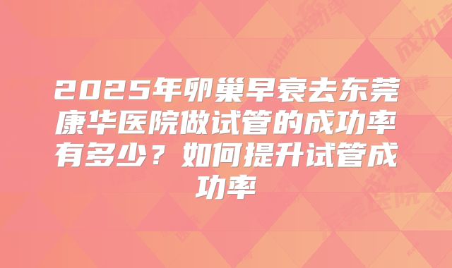 2025年卵巢早衰去东莞康华医院做试管的成功率有多少?如何提升试管成功率