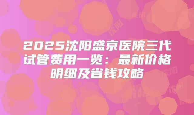 2025沈阳盛京医院三代试管费用一览：最新价格明细及省钱攻略