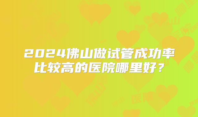 2024佛山做试管成功率比较高的医院哪里好?