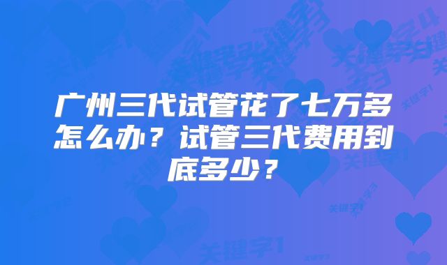 广州三代试管花了七万多怎么办?试管三代费用到底多少?