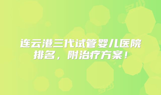 连云港三代试管婴儿医院排名，附治疗方案！