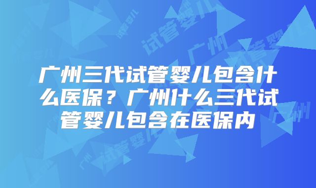 广州三代试管婴儿包含什么医保？广州什么三代试管婴儿包含在医保内