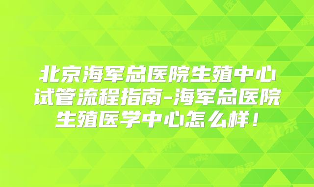 北京海军总医院生殖中心试管流程指南-海军总医院生殖医学中心怎么样！