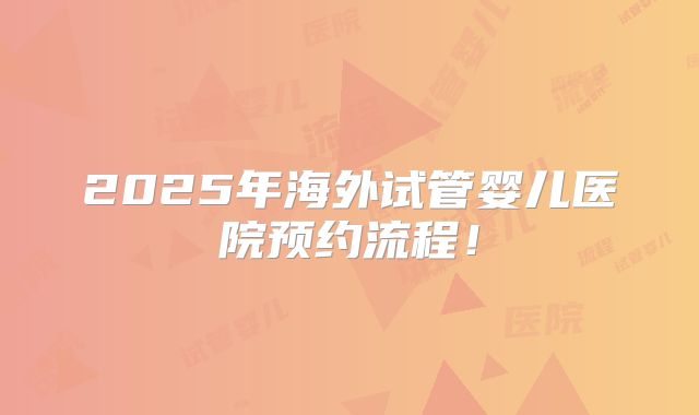 2025年海外试管婴儿医院预约流程！