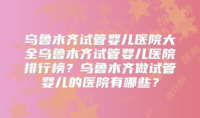 乌鲁木齐试管婴儿医院大全乌鲁木齐试管婴儿医院排行榜?乌鲁木齐做试管婴儿的医院有哪些?