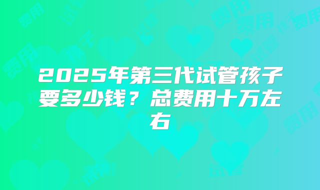 2025年第三代试管孩子要多少钱?总费用十万左右