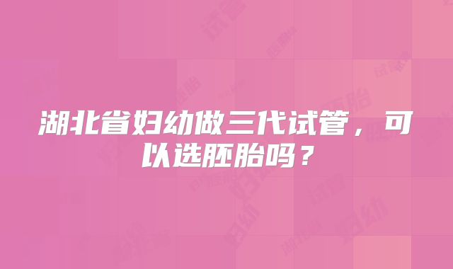 湖北省妇幼做三代试管，可以选胚胎吗？