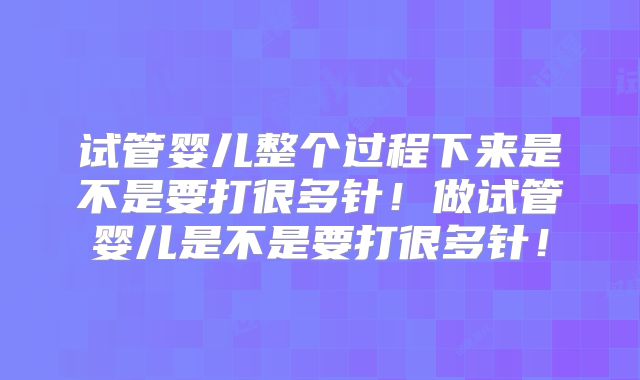 试管婴儿整个过程下来是不是要打很多针！做试管婴儿是不是要打很多针！