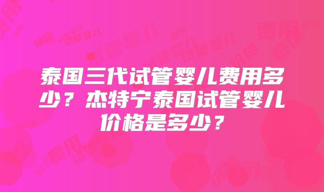 泰国三代试管婴儿费用多少？杰特宁泰国试管婴儿价格是多少？