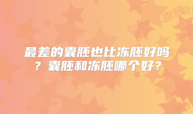 最差的囊胚也比冻胚好吗？囊胚和冻胚哪个好？