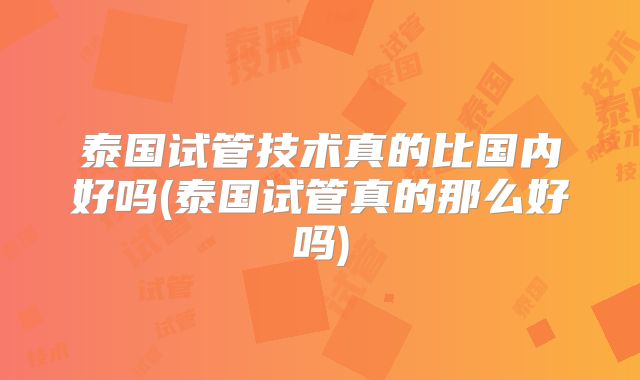 泰国试管技术真的比国内好吗(泰国试管真的那么好吗)