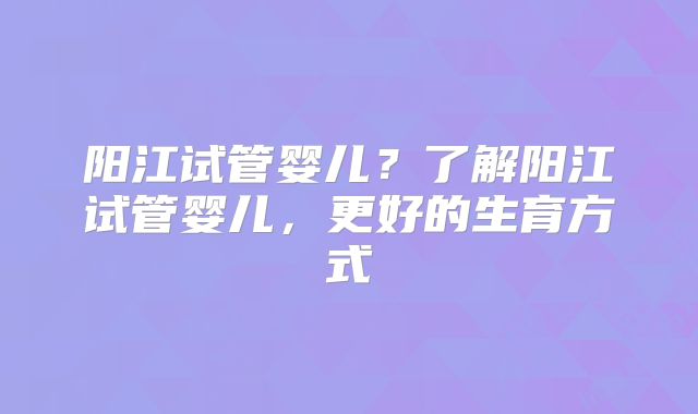 阳江试管婴儿？了解阳江试管婴儿，更好的生育方式