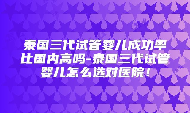 泰国三代试管婴儿成功率比国内高吗-泰国三代试管婴儿怎么选对医院！