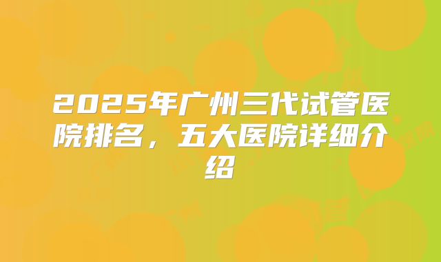 2025年广州三代试管医院排名，五大医院详细介绍