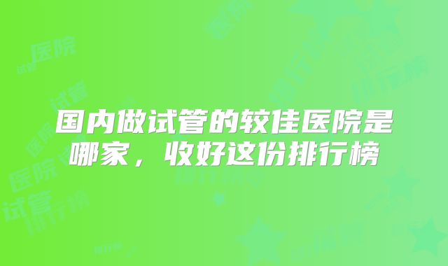 国内做试管的较佳医院是哪家，收好这份排行榜