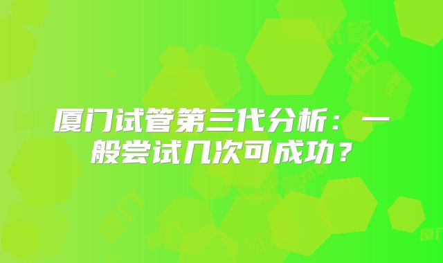 厦门试管第三代分析:一般尝试几次可成功?