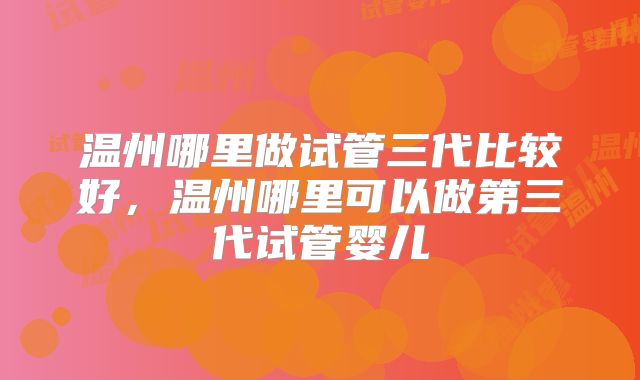 温州哪里做试管三代比较好，温州哪里可以做第三代试管婴儿