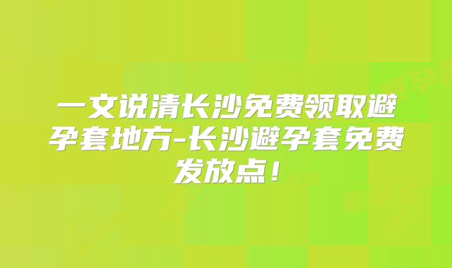 一文说清长沙免费领取避孕套地方-长沙避孕套免费发放点!