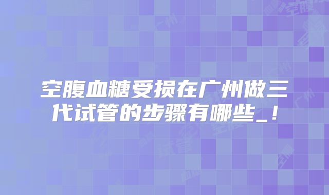 空腹血糖受损在广州做三代试管的步骤有哪些_!