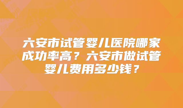 六安市试管婴儿医院哪家成功率高？六安市做试管婴儿费用多少钱？