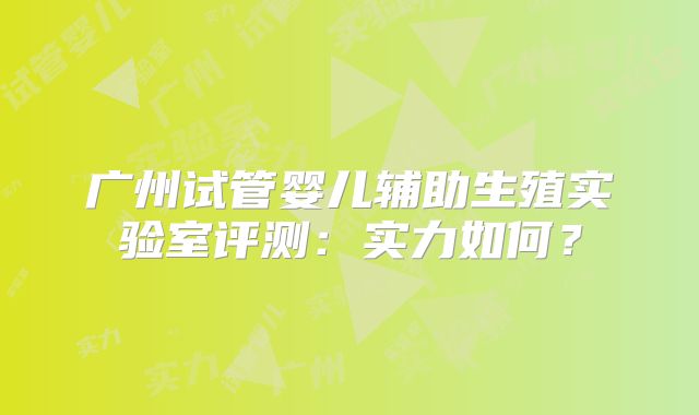 广州试管婴儿辅助生殖实验室评测:实力如何?