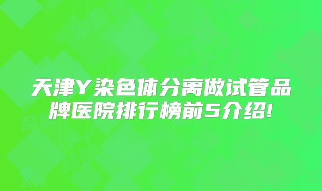 天津Y染色体分离做试管品牌医院排行榜前5介绍!