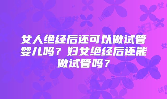 女人绝经后还可以做试管婴儿吗？妇女绝经后还能做试管吗？