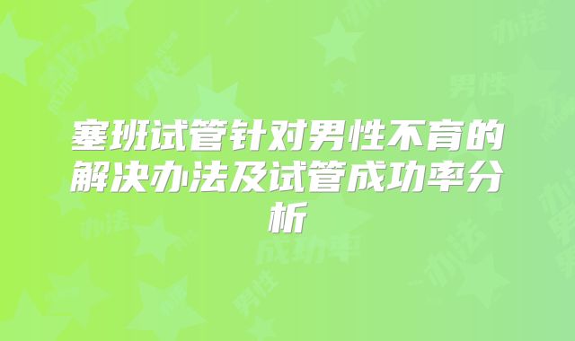 塞班试管针对男性不育的解决办法及试管成功率分析
