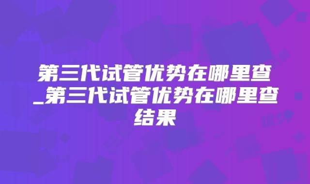 第三代试管优势在哪里查_第三代试管优势在哪里查结果